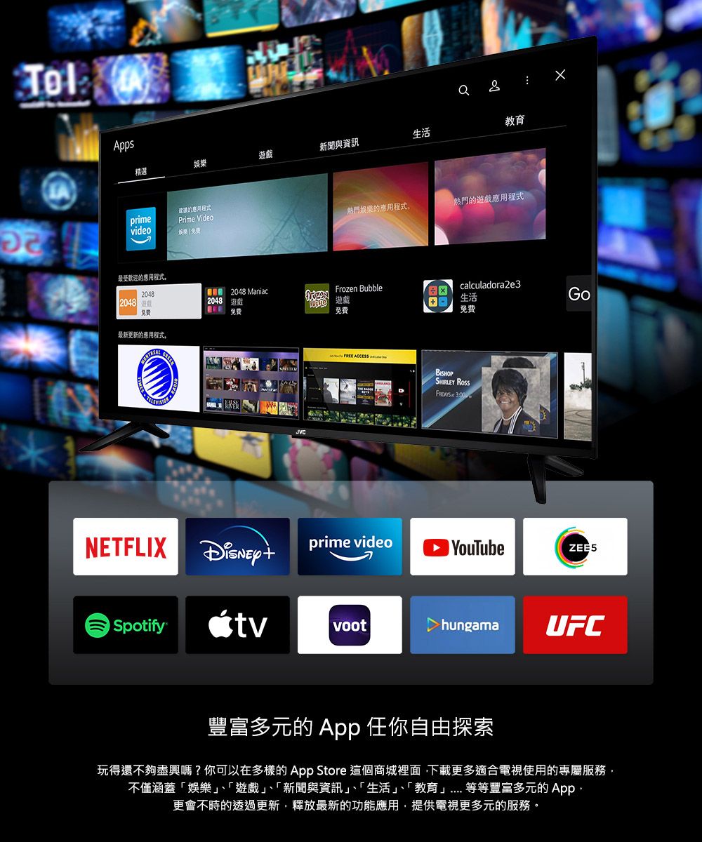 Apps精選遊戲新聞與資訊生活建議的應用程式primePrime Videovideo娛樂最受歡迎的應用程式。20482048免費最新更新的應用程式。 2048 Maniac2048 遊戲 教育娛樂的應用程式。熱門的遊戲應用程式Frozen Bubblecalculadora2e3遊戲生活Go免費免費   SHIRLEY  NETFLIXprime video YouTubeZEE5 SpotifytvvoothungamaUFC豐富多元的 App 任你自由探索玩得還不夠盡興嗎?你可以在多樣的 App Store 這個商城裡面下載更多適合電視使用的專屬服務不僅涵蓋娛樂、「遊戲、「新聞與資訊」、「生活」、「教育」等等豐富多元的 App更會不時的透過更新,釋放最新的功能應用,提供電視更多元的服務。