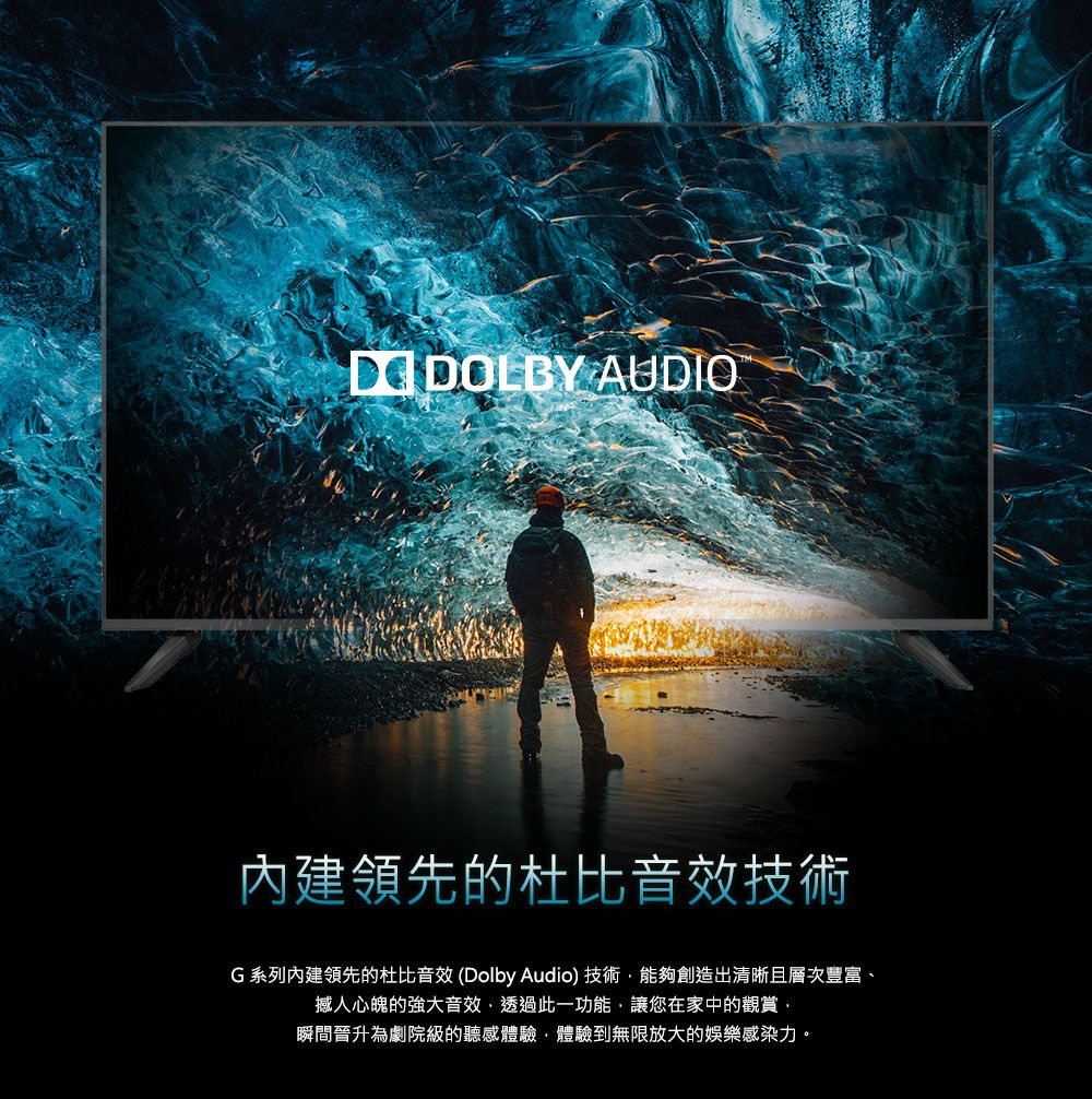 AUDIO內建領先的杜比音效技術G系列內建領先的杜比音效(Dolby Audio) 技術能夠創造出清晰且層次豐富、撼人心魄的強大音效透過此一功能,讓您在家中的觀賞·瞬間晉升為劇院級的聽感體驗,體驗到無限放大的娛樂感染力。