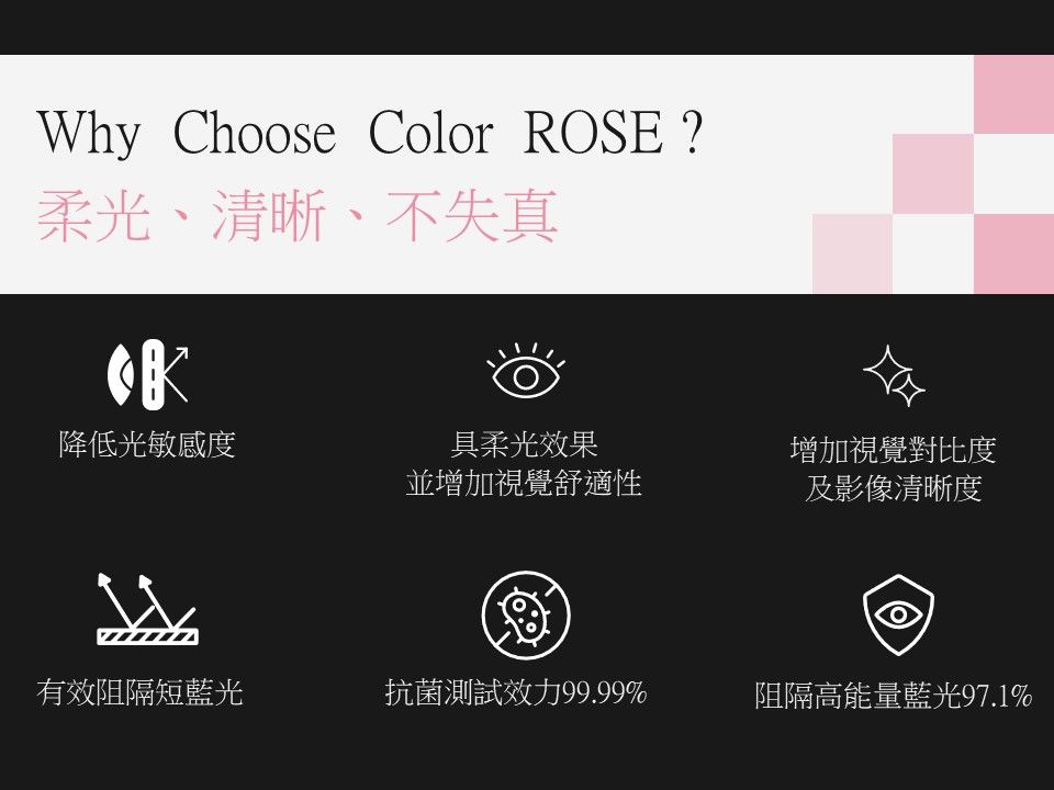 Why Choose Color ROSE?柔光、清晰、不失真降低光敏感度具柔光效果並增加視覺舒適性增加視覺對比度及影像清晰度有效阻隔短藍光抗菌測試效力99.99%阻隔高能量藍光97.1%