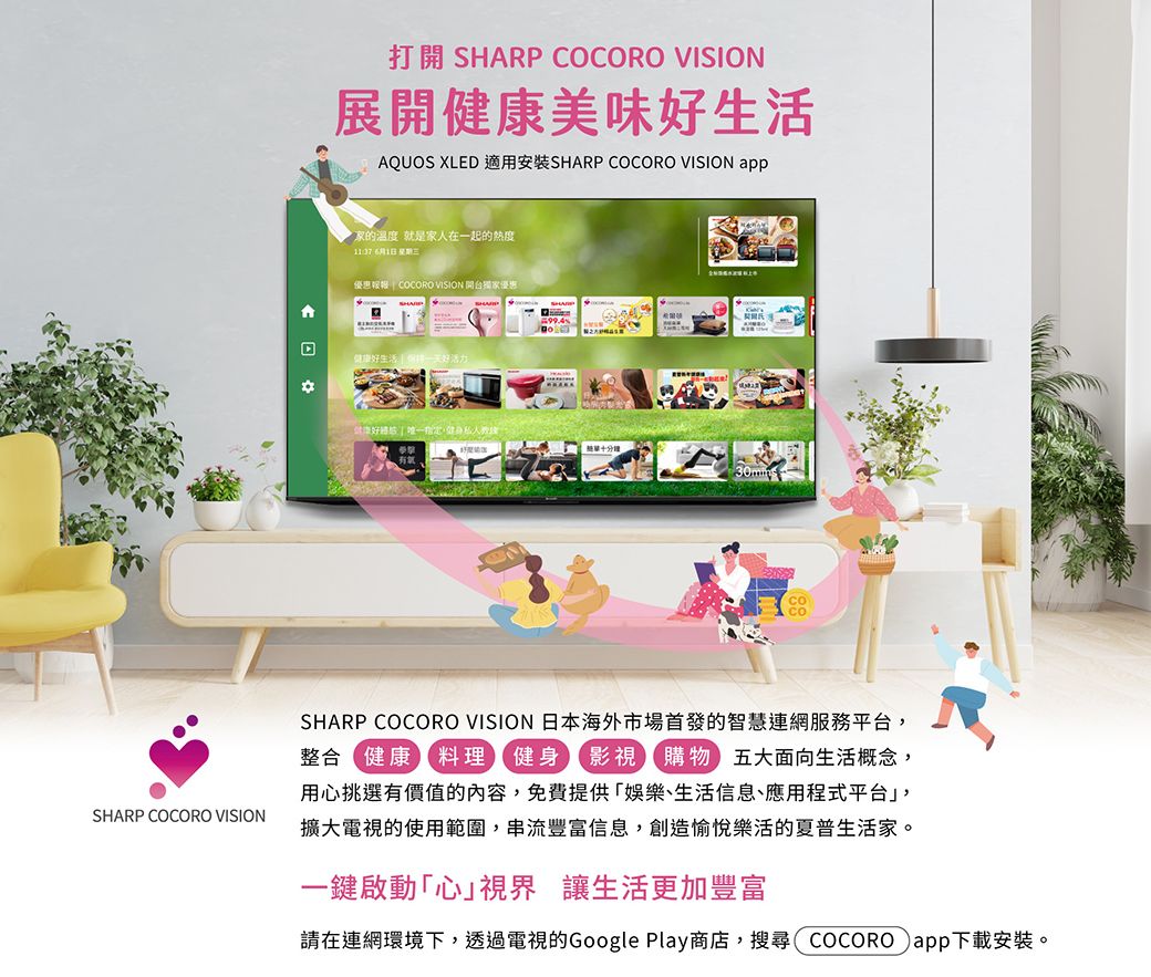 打開 SHARP COCORO VISION展開美味生活AQUOS XLED SHARP COCORO VISION app温度 就是家人在一起的熱度 1日 優惠報  COCORO VISION 開台獨家優惠健康好生活99.4健康好   SHARP COCORO VISIONSHARP COCORO VISION 日本海外市場首發的智慧連網服務平台整合健康料理 健身影視購物五大面向生活概念,用心挑選有價值的內容,免費提供娛樂、生活信息、應用程式平台,擴大電視的使用範圍,串流豐富信息,創造愉悅樂活的夏普生活家。一鍵啟動心視界 讓生活更加豐富請在連網環境下,透過電視的Google Play商店,搜尋COCOROapp下載安裝。