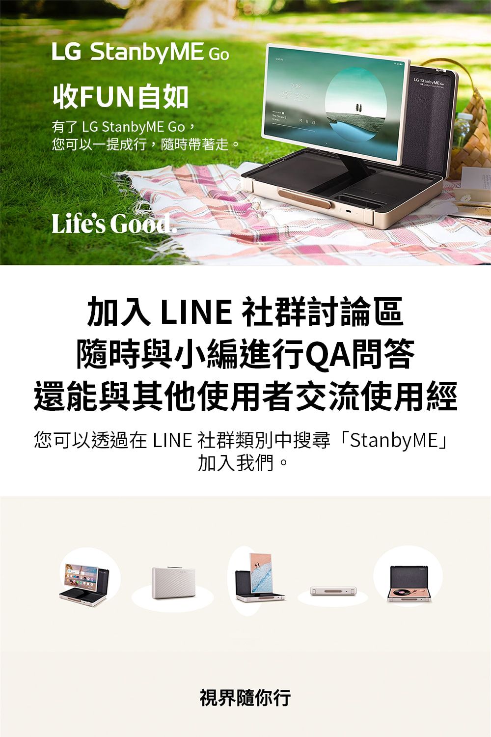 LG StanbyME 收FUN自如有了 LG StanbyME Go,您可以一提成行,隨時帶著走。Life's Good.LG 加入 LINE 社群討論區隨時與小編進行QA問答還能與其他使用者交流使用經您可以透過在 LINE 社群類別中搜尋「StanbyME加入我們。視界隨你行