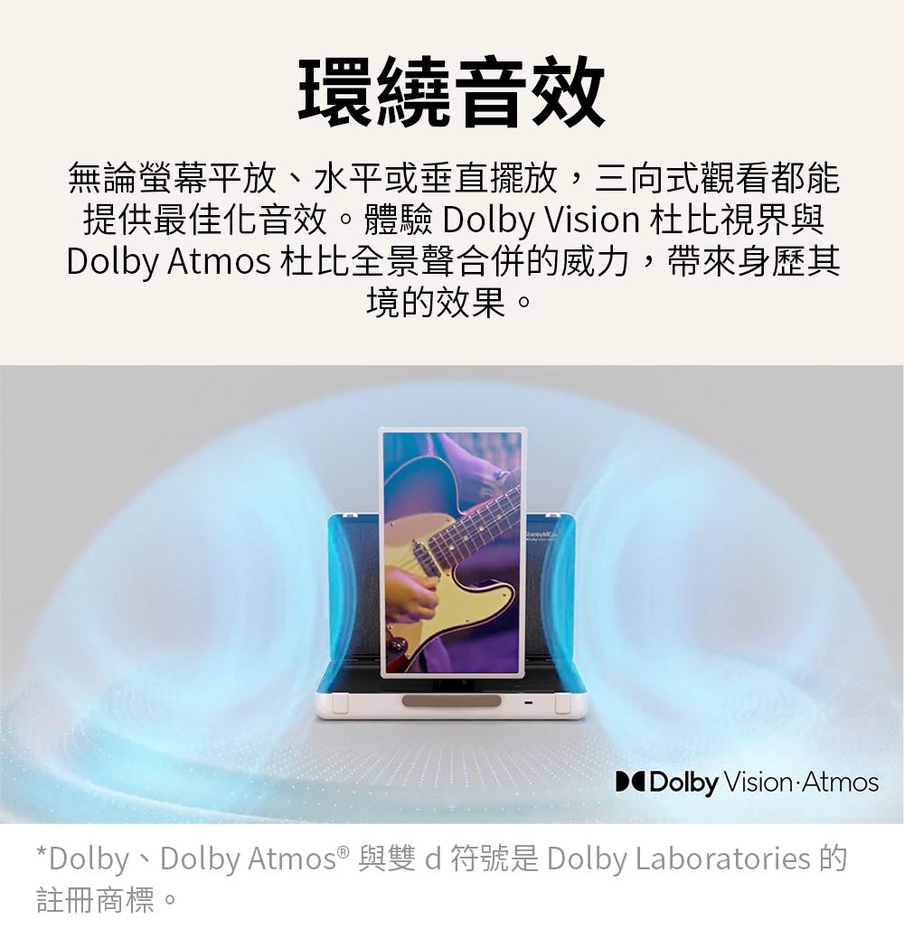 環繞音效無論螢幕平放、水平或垂直擺放,三向式觀看都能提供最佳化音效。體驗 Dolby Vision 杜比視界與Dolby Atmos 杜比全景聲合併的威力,帶來身歷其境的效果。DDolby Vision Atmos*Dolby、Dolby Atmos® 與雙d符號是 Dolby Laboratories 的註冊商標。
