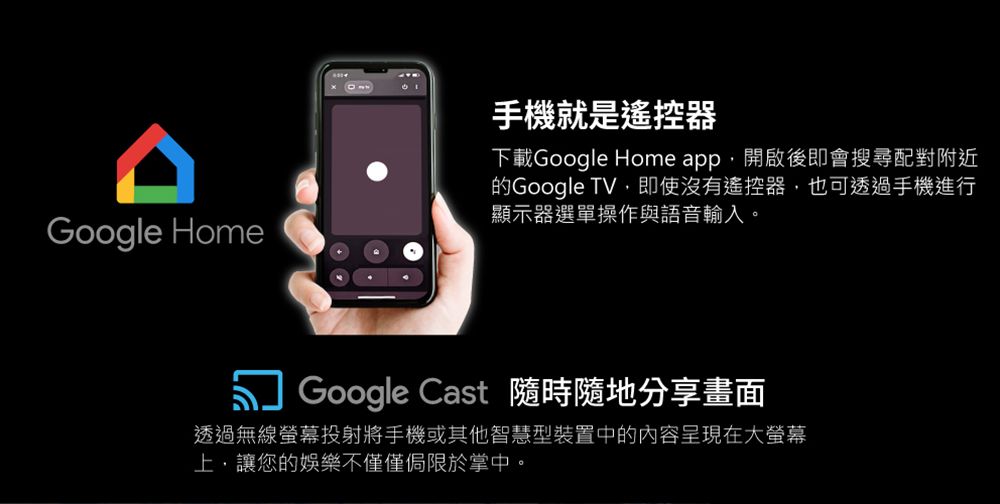 Google Home手機就是遙控器下載Google Home app開啟後即會搜尋配對附近的Google TV即使沒有遙控器,也可透過手機進行顯示器選單操作與語音輸入。Google Cast 隨時隨地分享畫面透過無線螢幕投射將手機或其他智慧型裝置中的內容呈現在大螢幕上,讓您的娛樂不僅僅侷限於掌中。