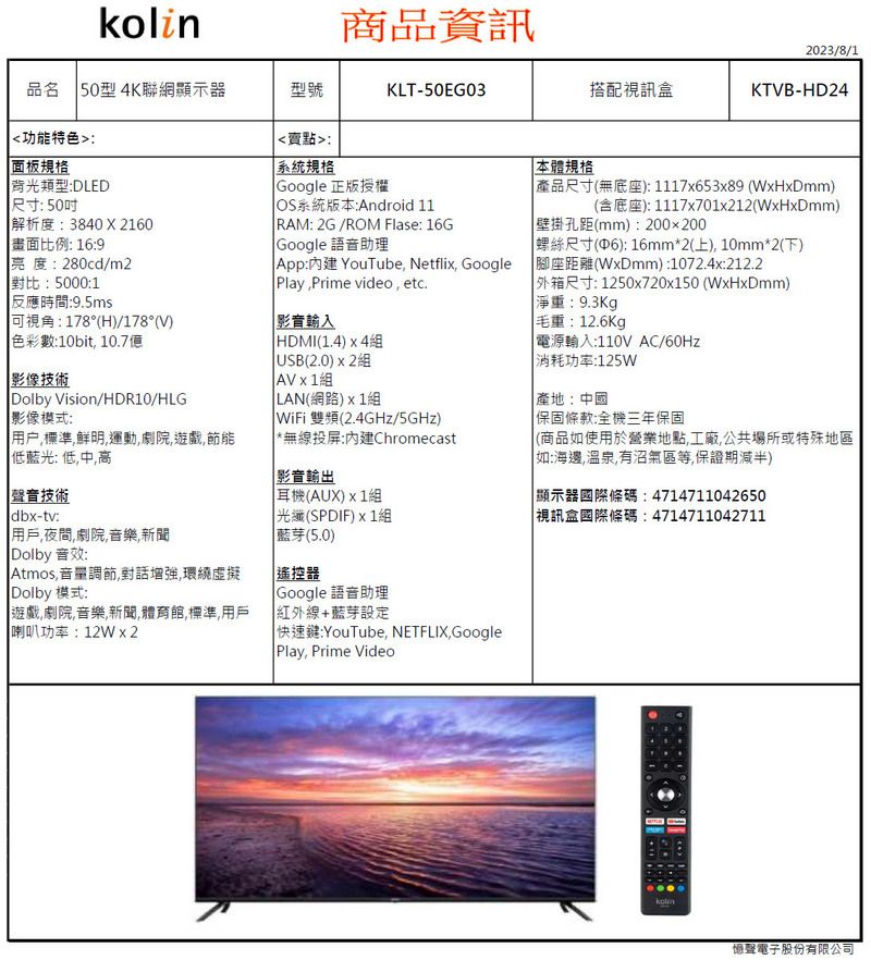 kolin商品資訊品名 50型4K聯網顯示器型號KLT-50EG03功能特色賣點:面板規格2023/8/1搭配視訊盒KTVB-HD24背光類型:DLED尺寸:50吋解析度:38402160畫面比例: 16:9亮度:280cd/m2對比:5000:1反應時間:9.5ms可視角:178°H)/178°V)色彩數:10bit 10.7億影像技術Dolby Vision/HDR10/HLG影像模式:系統規格Google 正版授權OS系統版本:Android 11 RAM: 2G/ROM Flase: 16G Google 語音助理 : YouTube Netfli GooglePlayPrime video etc.輸入HDMI1.4)4組 (2.0) 組AV x 1組LAN(網路)組WiFi 雙頻(2.4GHz/5GHz)用户標準鮮明運動劇院遊戲,節能低藍光: 低中高*無線投:Chromecast聲音技術dbx-tv:用戶,夜間,劇院音樂,新聞(Dolby 音效:Atmos,音量調節,對話增強,環繞虛擬(Dolby 模式:遊戲,劇院音樂,新聞,體育館,標準,用戶喇叭功率:12Wx2影音輸出耳機(AUX)x1組 (SPDIF)x1組藍芽(5.0)遙控器 Google 語音助理紅外線+藍芽設定快速鍵:YouTube, NETFLIX GooglePlay, Prime Video本體規格 產品尺寸(無底座):1117x653x89 (WxHxDmm)(含底座):1117x701x212(WxHxDmm)壁掛孔距(mm):200x200 螺絲尺寸(6): 16mm*2(上),10mm*2(下)(座距離(WxDmm):1072.4x:212.2 外箱尺寸:1250x720x150 (WxHxDmm)淨重:9.3Kg毛重:12.6Kg 電源輸入:110V AC/60Hz 消耗功率:125W產地:中國保固條款:全機三年保固(商品如使用於營業地點,工廠,公共場所或特殊地區「如:海邊,溫泉,有沼氣區等,保證期減半) 顯示器國際條碼:4714711042650 視訊盒國際條碼:4714711042711憶聲電子股份有限公司