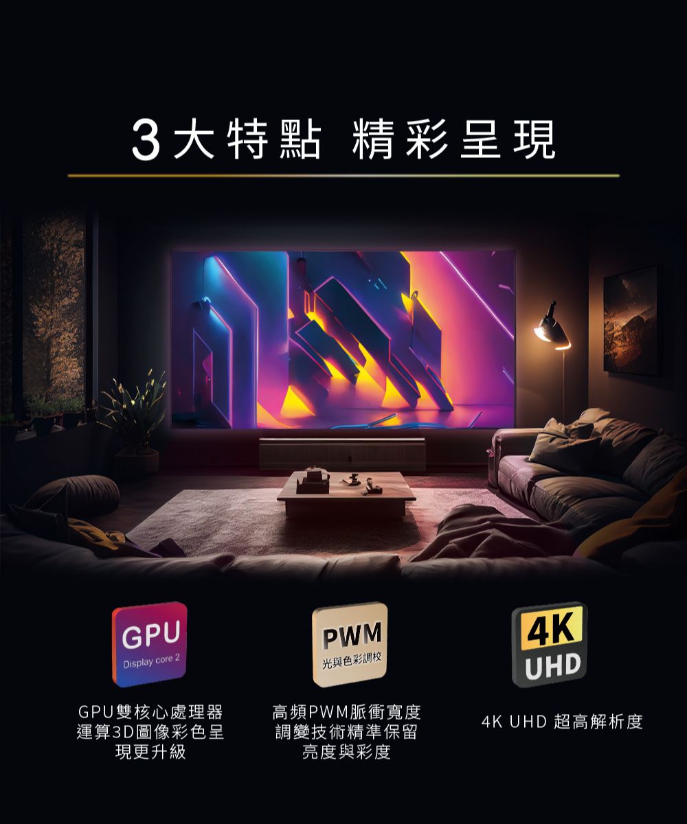 3大特點 精彩呈現GPUDisplay core 2GPU雙核心處理器運算3D圖像彩色呈現更升級PWM光與色彩調校高頻PWM脈衝寬度調變技術精準保留亮度與彩度4KUHD4K UHD 超高解析度