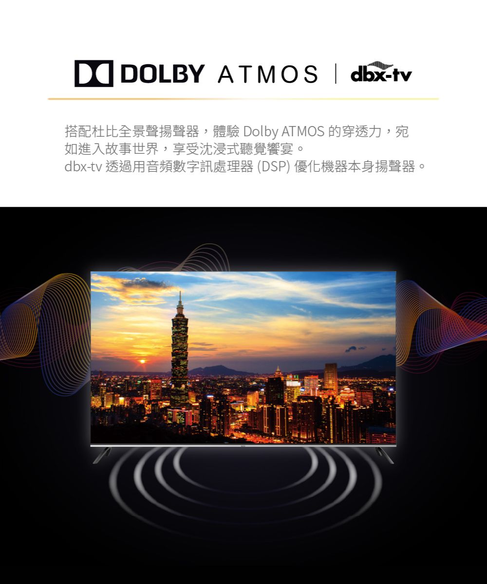 DOLBY ATMOS  dbx-tv搭配杜比全景聲揚聲器,體驗 Dolby ATMOS 的穿透力,宛如進入故事世界,享受沈浸式聽覺饗宴。dbx-tv 透過用音頻數字訊處理器(DSP)優化機器本身揚聲器。