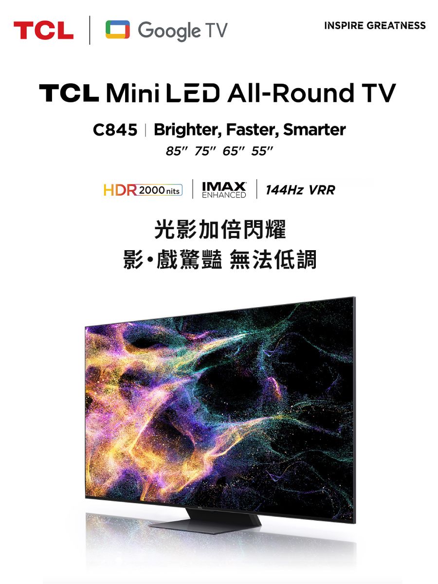 TCL Google TVINSPIRE GREATNESSTCL Mini LED All-Round TVC845 Brighter, Faster, Smarter85 75 65 55HDR 2000 nitsIMAX144Hz VRRENHANCED光影加倍閃耀影戲驚豔 無法低調