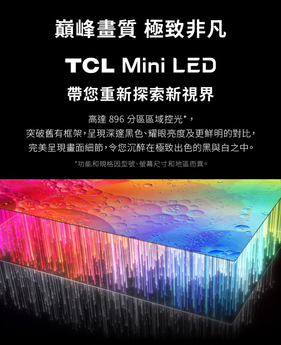 巔峰畫質 極致非凡TCL Mini LED帶您重新探索新視界高達 896 分區區域控光*突破舊有框架,呈現深邃黑色、耀眼亮度及更鮮明的對比,完美呈現畫面細節,令您沉醉在極致出色的黑與白之中。*功能和規格因型號、螢幕尺寸和地區而異。