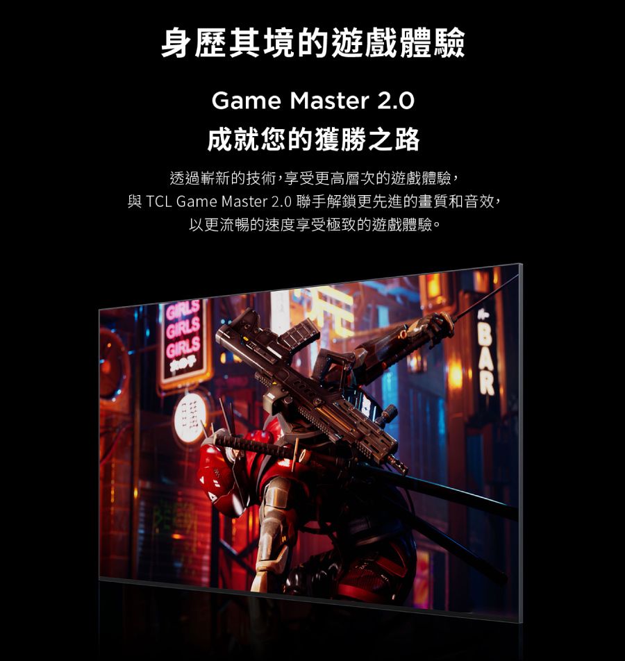 身歷其境的遊戲體驗Game Master 2.0成就您的獲勝之路透過嶄新的技術,享受更高層次的遊戲體驗,與TCL Game Master 2.0 聯手解鎖更先進的畫質和音效,GIRLSGIRLSGIRLS以更流暢的速度享受極致的遊戲體驗。