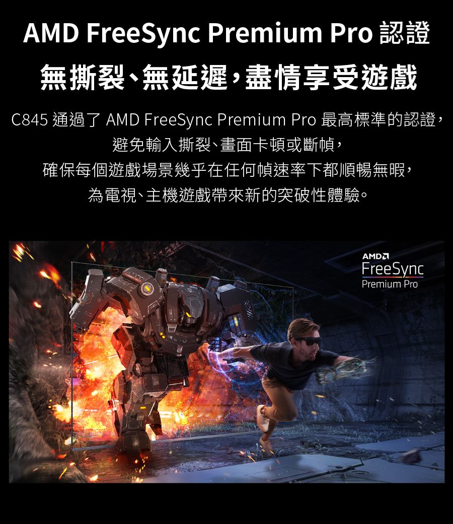 FreeSync Premium Pro無撕裂無延遲,盡情享受遊戲C845 通過了 AMD FreeSync Premium Pro 最高標準的認證,避免輸入撕裂、畫面卡頓或斷幀,確保每個遊戲場景幾乎在任何幀速率下都順暢無暇,為電視、主機遊戲帶來新的突破性體驗。AMDFreeSyncPremium Pro