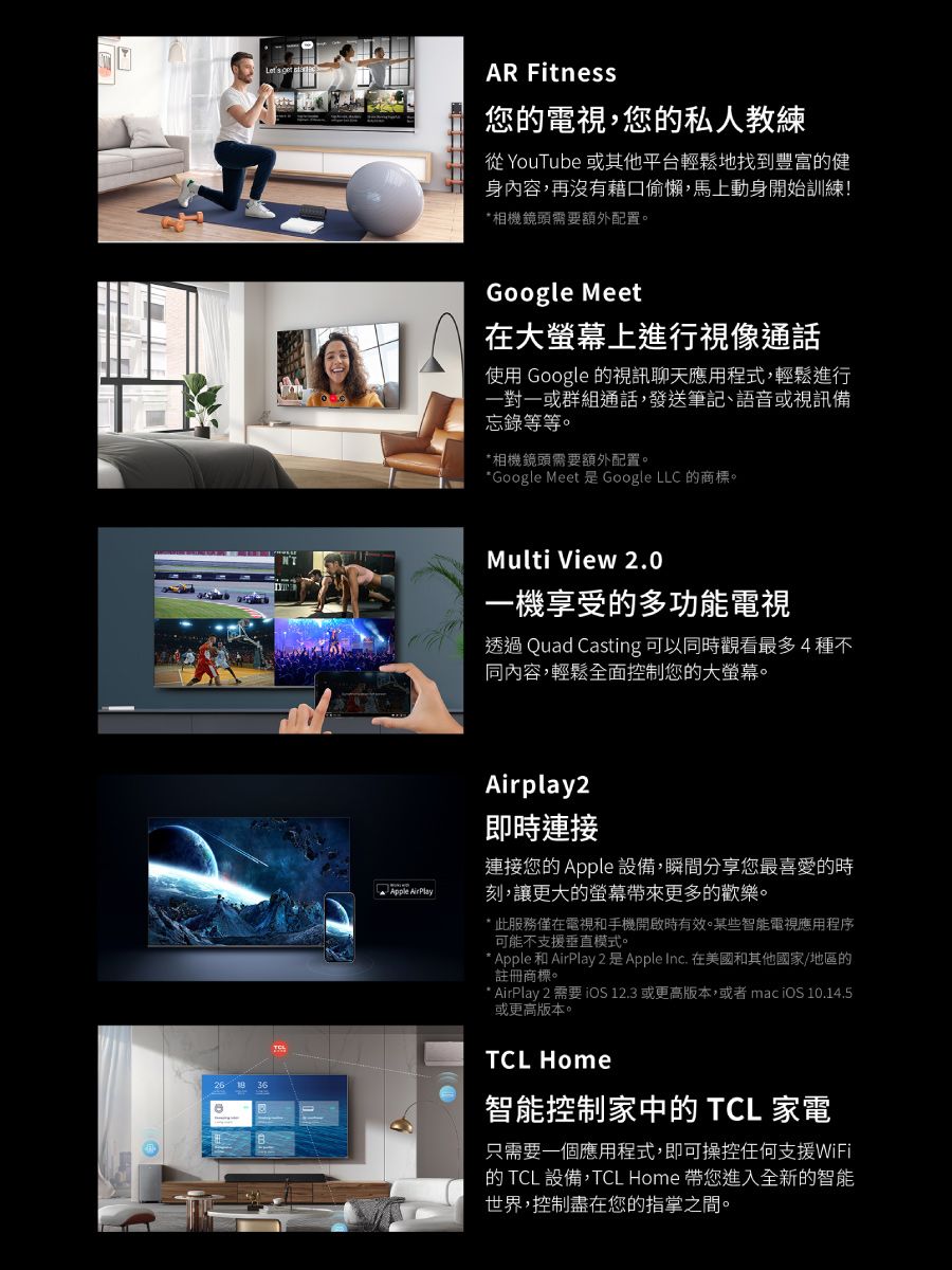 AR Fitness您電視,您的私人教練從 YouTube 或其他平台輕鬆地找到豐富的健身內容,再沒有藉口偷懶,馬上動身開始訓練!*相機鏡頭需要額外配置。Google Meet在大螢幕上進行視像通話使用 Google 的視訊聊天應用程式,輕鬆進行一對一或群組通話,發送筆記、語音或視訊備忘錄等等。*相機鏡頭需要額外配置。*Google Meet 是Google LLC 的商標。Multi View 2.0一機享受的多功能電視透過 Quad Casting 可以同時觀看最多4種不同內容,輕鬆全面控制您的大螢幕。Airplay2即時連接連接您的 Apple 設備,瞬間分享您最喜愛的時Apple AirPlay刻,讓更大的螢幕帶來更多的歡樂。* 此服務僅在電視和手機開啟時有效。某些智能電視應用程序可能不支援垂直模式。* Apple和AirPlay 2 是Apple Inc. 在美國和其他國家/地區的註冊商標。* AirPlay 2 需要  12.3 或更高版本,或者 mac  10.14.5或更高版本。TCL Home智能控制家中的 TCL 家電只需要一個應用程式,即可操控任何支援WiFi的 TCL設備,TCL Home 帶您進入全新的智能世界,控制盡在您的指掌之間。