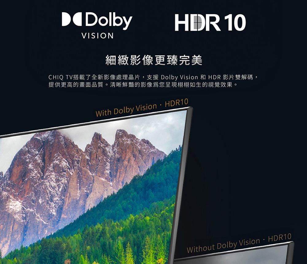 DolbyVISIONHDR 10細緻影像更臻完美CHIQ TV搭載了全新影像處理晶片,支援 Dolby Vision 和 HDR 影片雙解碼,提供更高的畫面品質。清晰鮮豔的影像您呈現栩栩如生的視覺效果。With Dolby VisionHDR10Without Dolby VisionHDR10