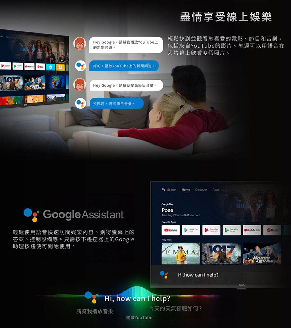 Hey 請幫我播放上的新聞頻道。好的播放上的新聞頻道。Hey Google,請幫我提高節目音量。沒問題,提高節目音量。Google Assistant盡情享受線上娛樂輕鬆找到並觀看您喜愛的電影節目和音樂,包括來自YouTube的影片。您還可以用語音在大螢幕上欣賞度假照片。 Search Home DiscoverAppsGoogle PoseTrending  Your truth if you dare Apps輕鬆使用語音快速訪問娛樂內容、獲得螢幕上的答案、控制設備等。只需按下遙控器上的Google助理按鈕便可開始使用。YouTubeGoogle PlayYouTube KidsMusicPlay NextEMMA HOBBSSHAWHi.how can  help?Hi, how can I help?今天的天氣預報如何?請幫我播放音樂開啟YouTube