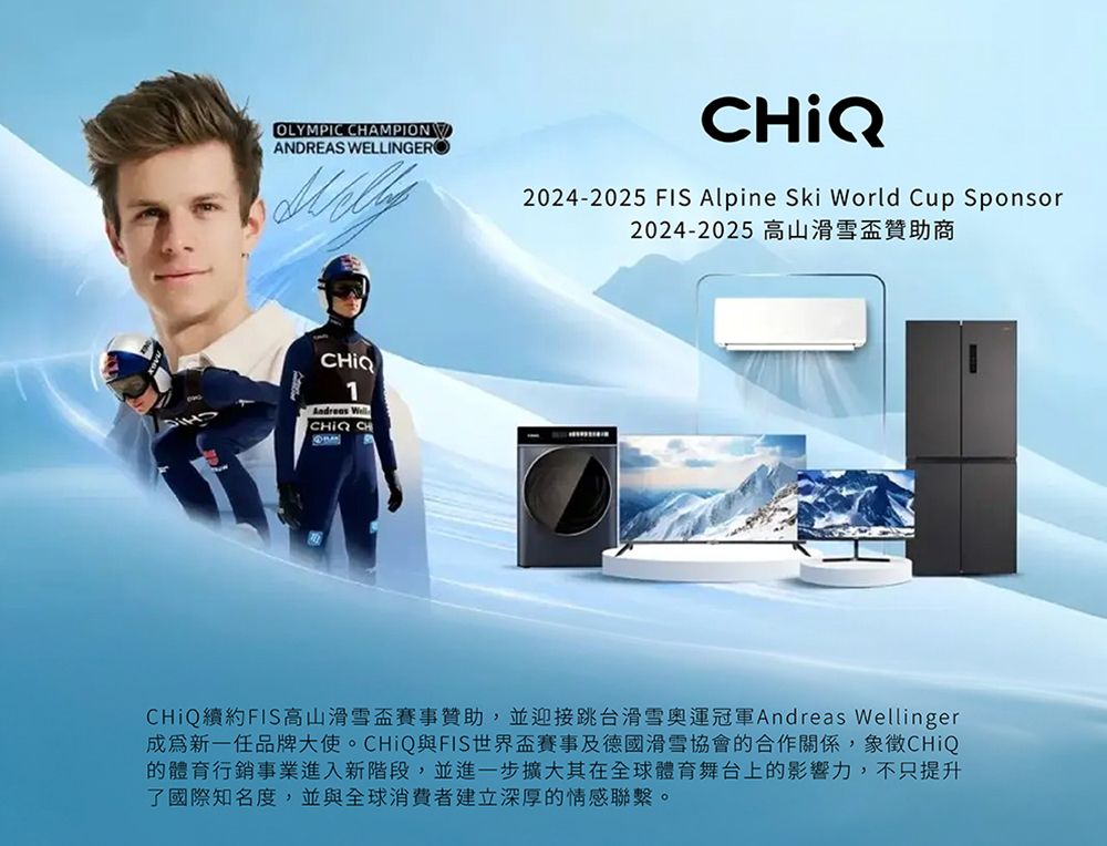 OLYMPIC AMPIONANDREAS WELLINGER2024-2025 FIS Alpine Ski World Cup Sponsor2024-2025 高山滑雪盃贊助商CHIQ1 CHIQ CHCHiQ續約FIS高山滑雪盃賽事贊助,並迎接跳台滑雪奧運冠軍Andreas Wellinger新一任品牌大使。CHiQ與FIS世界盃賽事及德國滑雪協會的合作關係,象徵CHiQ的體育行銷事業進入新階段,並進一步擴大其在全球體育舞台上的影響力,不只提升了國際知名度,並與全球消費者建立深厚的情感聯繫。