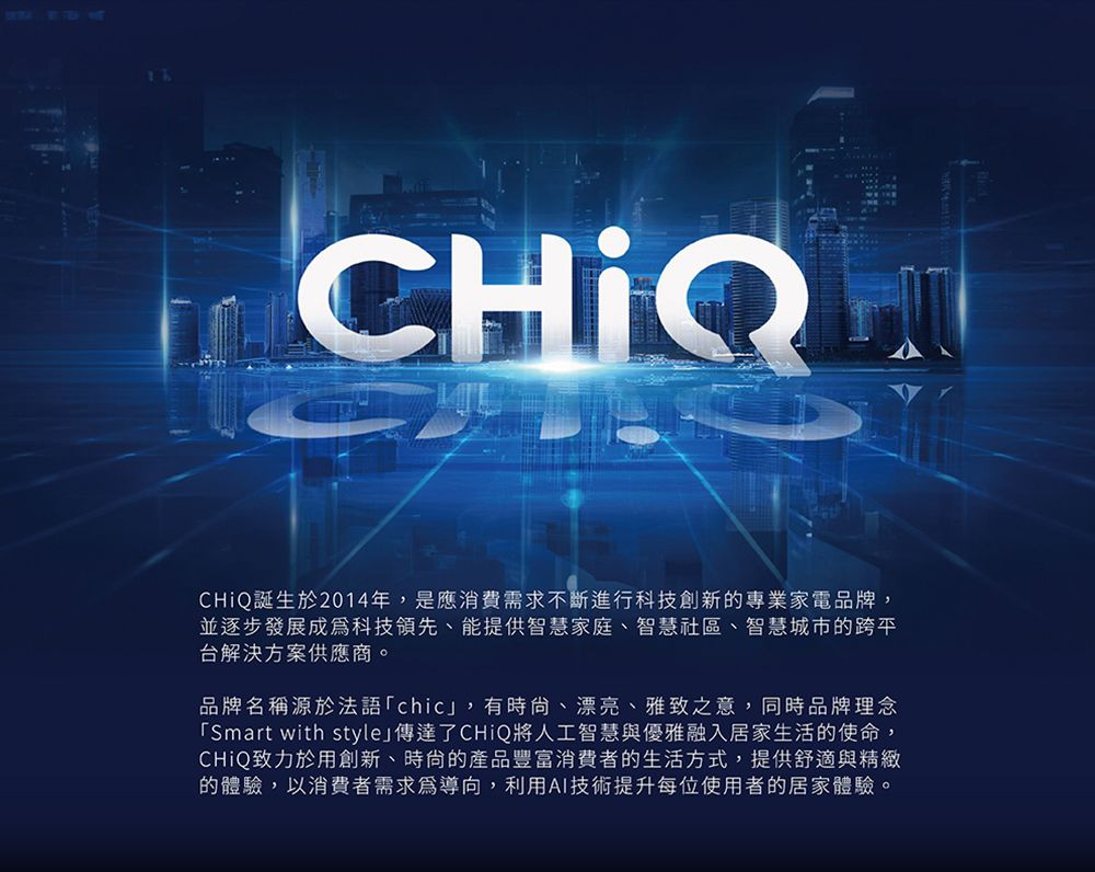 CHIQCHiQ誕生於2014年,是應消費需求不斷進行科技創新的專業家電品牌,並逐步發展成為科技領先、能提供智慧家庭、智慧社區、智慧城市的跨平台解決方案供應商。品牌名稱源於法語「chic,有時、漂亮、雅致之意,同時品牌理念「Smart with style」傳達了CHiQ將人工智慧與優雅融入居家生活的使命,CHiQ致力於用創新、時尚的產品豐富消費者的生活方式,提供舒適與精緻的體驗,以消費者需求為導向,利用AI技術提升每位使用者的居家體驗。