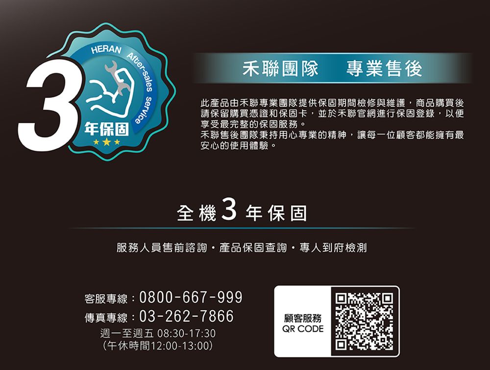 After-salesHERAN年保固service聯團隊專業售後此產品由聯專業團隊提供保固期間檢修與維護,商品購買後請保留購買憑證和保固卡,並於禾聯官網進行保固登錄,以便享受最完整的保固服務。禾聯售後團隊秉持用心專業的精神,讓每一位顧客都能擁有最安心的使用體驗。全機3年保固服務人員售前諮詢產品保固查詢專人到府檢測客服專線:0800-667-999傳真專線:03-262-7866週一至週五 08:30-17:30(午休時間12:00-13:00)顧客服務QR CODE