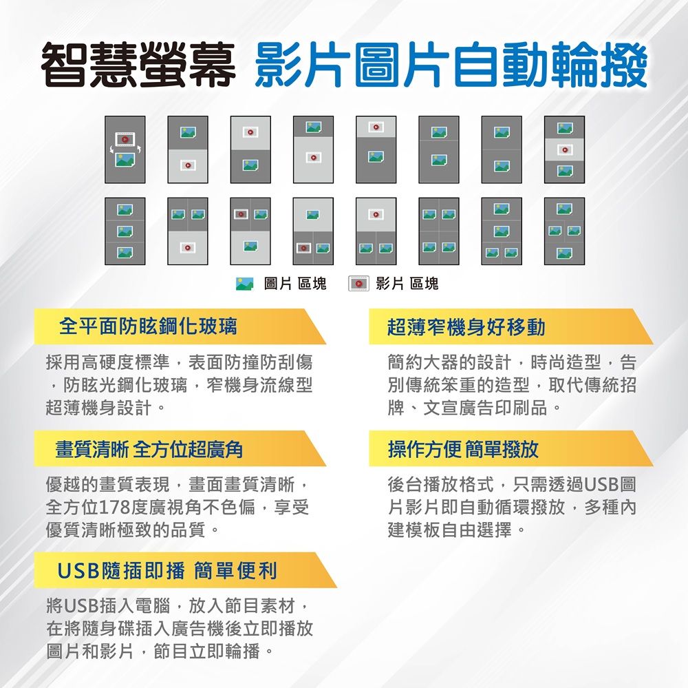 智慧螢幕 影片圖片自動輪撥□□超薄窄機身好移動圖片 區塊 影片區塊全平面防眩鋼化玻璃採用高硬度標準表面防撞防刮傷防眩光鋼化玻璃,窄機身流線型超薄機身設計。畫質清晰 全方位超廣角優越的畫質表現,畫面畫質清晰,全方位178度廣視角不色偏,享受優質清晰極致的品質。USB隨插即播 簡單便利將USB插入電腦,放入節目素材,在將隨身碟插入廣告機後立即播放圖片和影片,節目立即輪播。簡約大器的設計,時尚造型,告別傳統笨重的造型,取代傳統招牌、文宣廣告印刷品。操作方便簡單撥放後台播放格式,只需透過USB圖片影片即自動循環撥放,多種內建模板自由選擇。