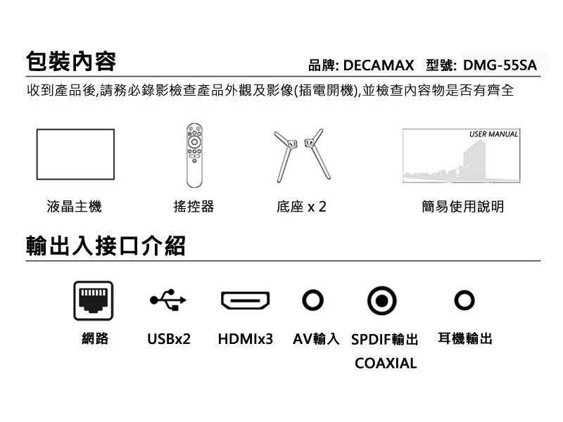 包裝內容品牌: DECAMAX 型號:DMG-55SA收到產品後,請務必錄影檢查產品外觀及影像(插電開機),並檢查內容物是否有齊全USER MANUAL液晶主機搖控器底座 x2簡易使用說明輸出入接口介紹網路USBx2HDMIx3 AV輸入 SPDIF輸出 耳機輸出COAXIAL