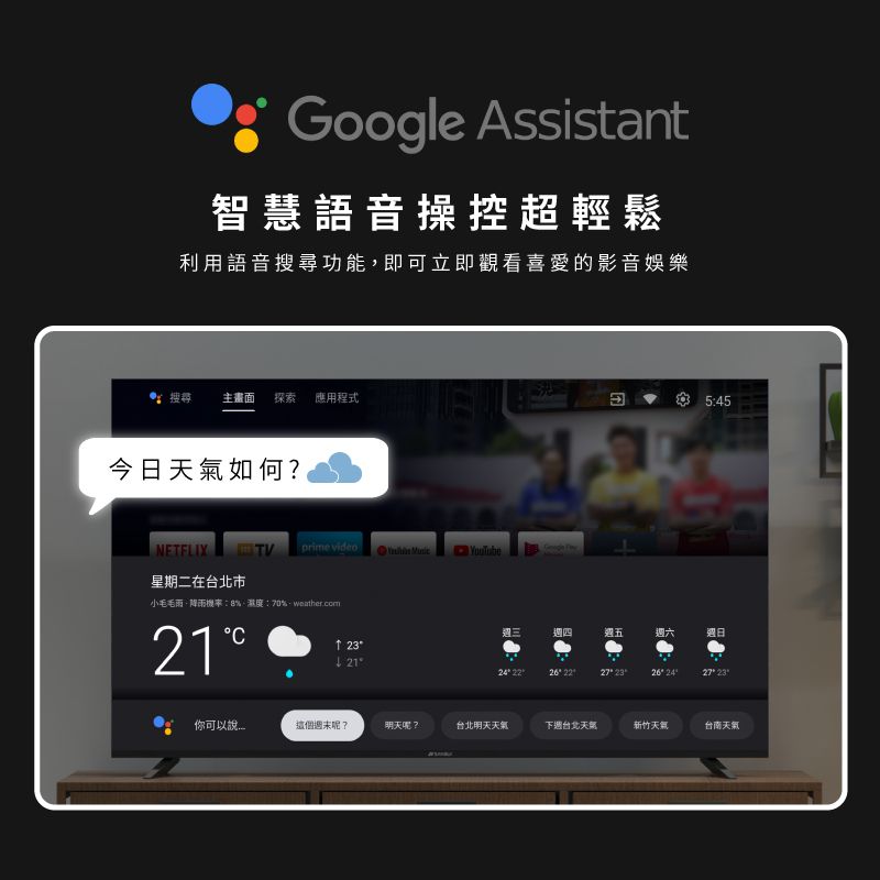 Google Assisant智慧語音操控超輕鬆利用語音搜尋功能即可立即觀看喜愛的影音娛樂搜尋 主畫面 探索 應用程式今日如何?NETFLIXTVprime video  星期二在台北市545週三週四週五週六週日t: 小毛毛雨降雨機率:8%,濕度:70%.weather.com21  你可以說這個週末呢?明天呢?台北明天天氣下週台北天氣新竹天氣台南天氣