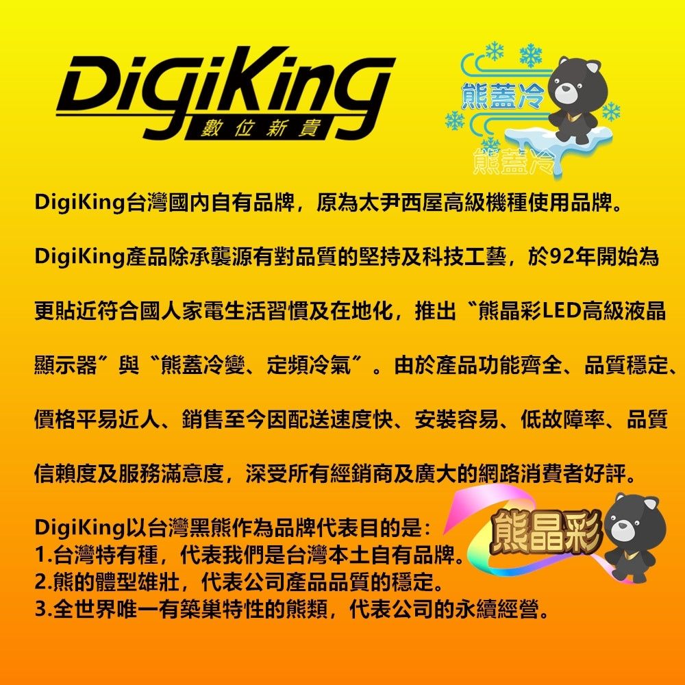 DigiKing熊蓋冷熊冷DigiKing台灣國內自有品牌,原為太尹西屋高級機種使用品牌。DigiKing產品除承襲源有對品質的堅持及科技工藝,於92年開始為更貼近符合國人家電生活習慣及在地化,推出“熊晶彩LED高級液晶顯示器與“熊蓋冷變、定頻冷氣”。由於產品功能齊全、品質穩定、價格平易近人、銷售至今因配送速度快、安装容易、低故障率、品質信赖度及服務滿意度,深受所有經銷商及廣大的網路消費者好評。DigiKing以台灣黑熊作為品牌代表目的是:1.台灣特有種,代表我們是台灣本土自有品牌。2.熊的體型雄壯,代表公司產品品質的穩定。熊晶彩3.有築巢特性的熊類,代表公司的永續經營。
