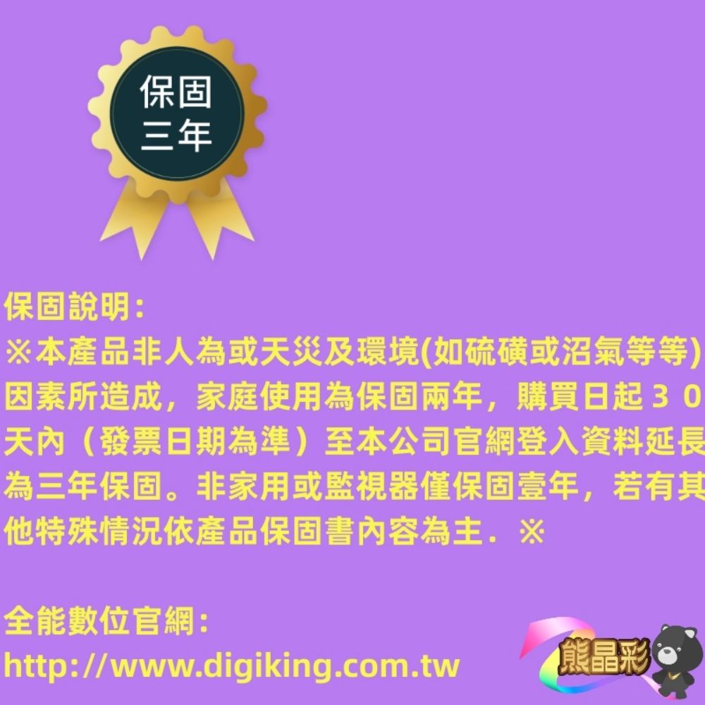 保固三年保固說明:※本產品非人為或天災及環境(如硫磺或沼氣等等)因素所造成,家庭使用為保固兩年,購買日起30天內(發票日期為準)至本公司官網登入資料延長為三年保固。非家用或監視器僅保固壹年,若有其他特殊情況依產品保固書內容為主.※全能數位官網:http://www.digiking.com.tw熊晶彩