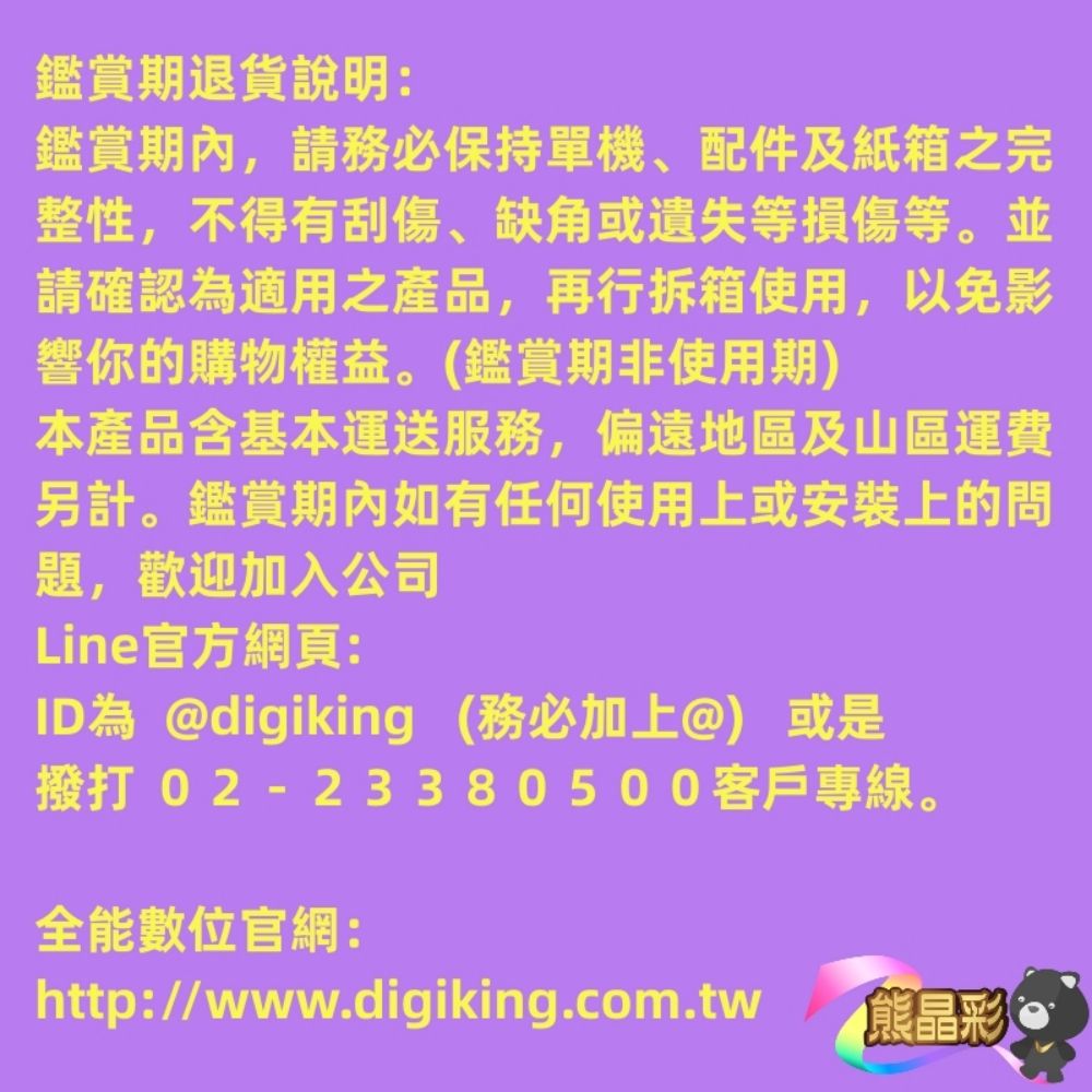 鑑賞期退貨說明:鑑賞,請務必保持單機、配件及紙箱之完整性,不得有刮傷、缺角或遺失等損傷等。並請確認為適用之產品,再行拆箱使用,以免影響你的購物權益。(鑑賞期非使用期)本產品含基本運送服務,偏遠地區及山區運費另計。鑑賞期內如有任何使用上或安裝上的問題,歡迎加入公司Line官方網頁:ID為 @digiking (務必加上@) 或是撥打 02-23380500客戶專線。全能數位官網:http://www.digiking.com.tw熊晶彩