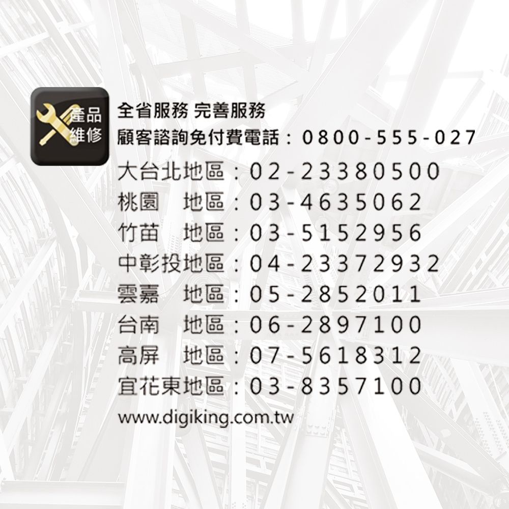 全省 完善服務維修 顧客諮詢免付費電話:0800-555-027大台北地區:02-23380500桃園 地區:03-4635062竹苗地區:03-5152956中彰投地區:04-23372932雲嘉地區:05-2852011台南 地區:06-2897100高屏地區:07-5618312宜花東地區: 03-8357100www.digiking.com.tw