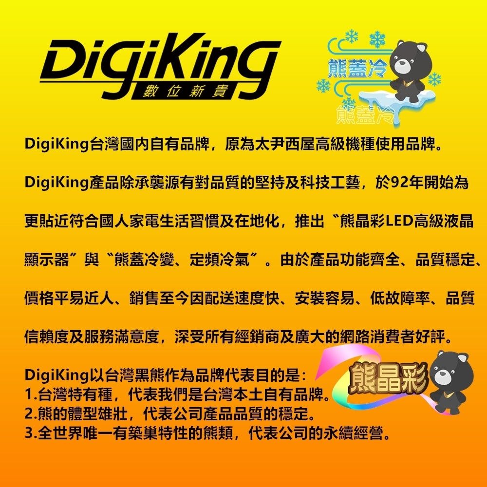 DigiKing熊冷熊蓋冷DigiKing台灣國內自有品牌,原為太尹西屋高級機種使用品牌。DigiKing產品除承襲源有對品質的堅持及科技工藝,於92年開始為更貼近符合國家電生活習慣及在地化,推出“熊晶彩LED高級液晶顯示器與“熊蓋冷變、定頻冷氣”。由於產品功能齊全、品質穩定、價格平易近人、銷售至今因配送速度快、安装容易、低故障率、品質信賴度及服務滿意度,深受所有經銷商及廣大的網路消費者好評。DigiKing以台灣黑熊作為品牌代表目的是:1.台灣特有種,代表我們是台灣本土自有品牌。2.熊的體型雄壯,代表公司產品品質的穩定。熊晶彩3.全有築巢特性的熊類,代表公司的永續經營。