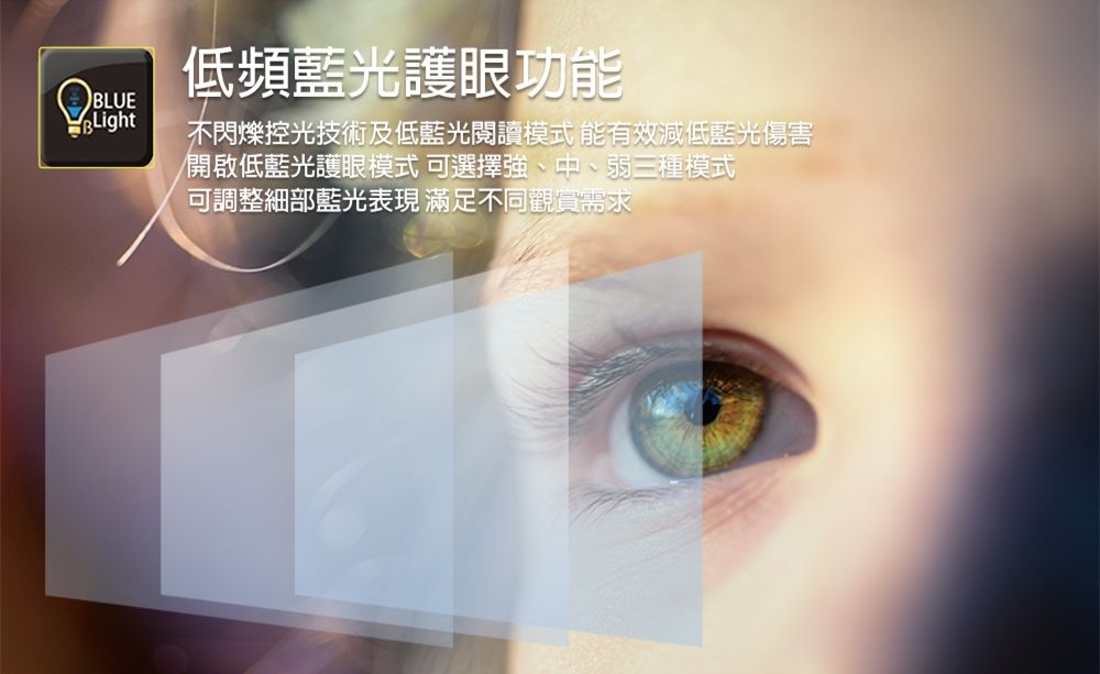 BLUE低頻藍光護眼功能不閃爍控光技術及低藍光閱讀模式 能有效減低藍光傷害開啟低藍光護眼模式可選擇強、中、弱三種模式可調整細部藍光表現 滿足不同觀賞需求