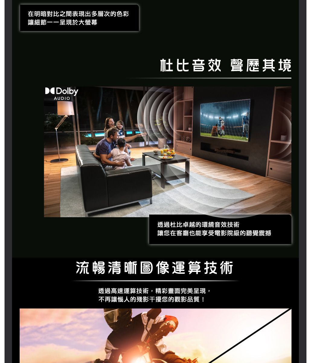 在明暗對比之間表現出多層次的色彩讓細節一一呈現於大螢幕DolbyAUDIO杜比音效 聲歷其境透過杜比卓越的環繞音效技術讓您在客廳也能享受電影院級的聽覺震撼流暢清晰圖像運算技術透過高速運算技術,精彩畫面完美呈現,不再讓惱人的殘影干擾您的觀影品質!