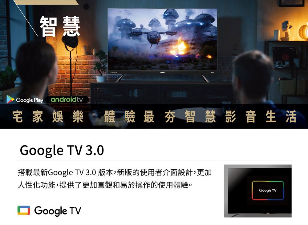 智慧Google Play androidtv宅家娛樂體驗最夯智慧影音生活Google TV 3.0搭載最新Google TV 3.0 版本,新版的使用者介面設計,更加人性化功能,提供了更加直觀和易於操作的使用體驗。Google TVGoogle TV