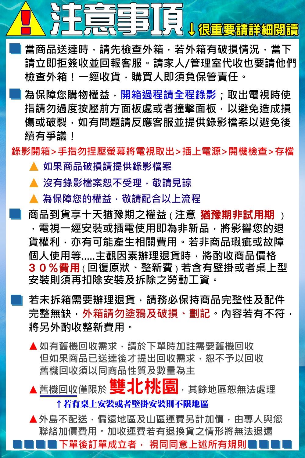 注意事項↓很重要請詳細閱讀當商品送達時請先檢查外箱若外箱有破損情況,當下請立即拒簽收並回報客服。請家人/管理室代收也要請他們檢查外箱!一經收貨,購買人即須負保管責任。為保障您購物權益,開箱過程請全程錄影;取出電視時使指請勿過度按壓前方面板處或者撞擊面板,以避免造成損傷或破裂,如有問題請反應客服並提供錄影檔案以避免後續有爭議!錄影開箱手指勿壓將電視取出插上電源開機檢查存檔如果商品破損請提供錄影檔案沒有錄影檔案恕不受理,敬請見諒為保障您的權益,敬請配合以上流程商品到貨享十天猶豫期之權益(注意猶豫期非試用期)電視一經安裝或插電使用即為非新品,將影響您的退貨權利,亦有可能產生相關費用。若非商品瑕疵或故障個人使用等主觀因素辦理退貨時,將酌收商品價格30%費用(回復原狀、整新費)若含有壁掛或者桌上型安裝則須再扣除安裝及拆除之勞動工資。若未拆箱需要辦理退貨,請務必保持商品完整性及配件完整無缺,外箱請勿塗鴉及破損、劃記。內容若有不符,將另外酌收整新費用。▲如有舊機回收需求,請於下單時加註需要舊機回收但如果商品已送達後才提出回收需求,恕不予以回收舊機回收須以同商品性質及數量為主▲ 舊機回收僅限於雙北桃園,其餘地區恕無法處理若有桌上安裝或者壁掛安裝則不限地區▲外島不配送,偏遠地區及山區運費另計加價,由專人與您聯絡加價費用。加收運費若有退換貨之情形將無法退還下單後訂單成立者,視同同意上述所有規則