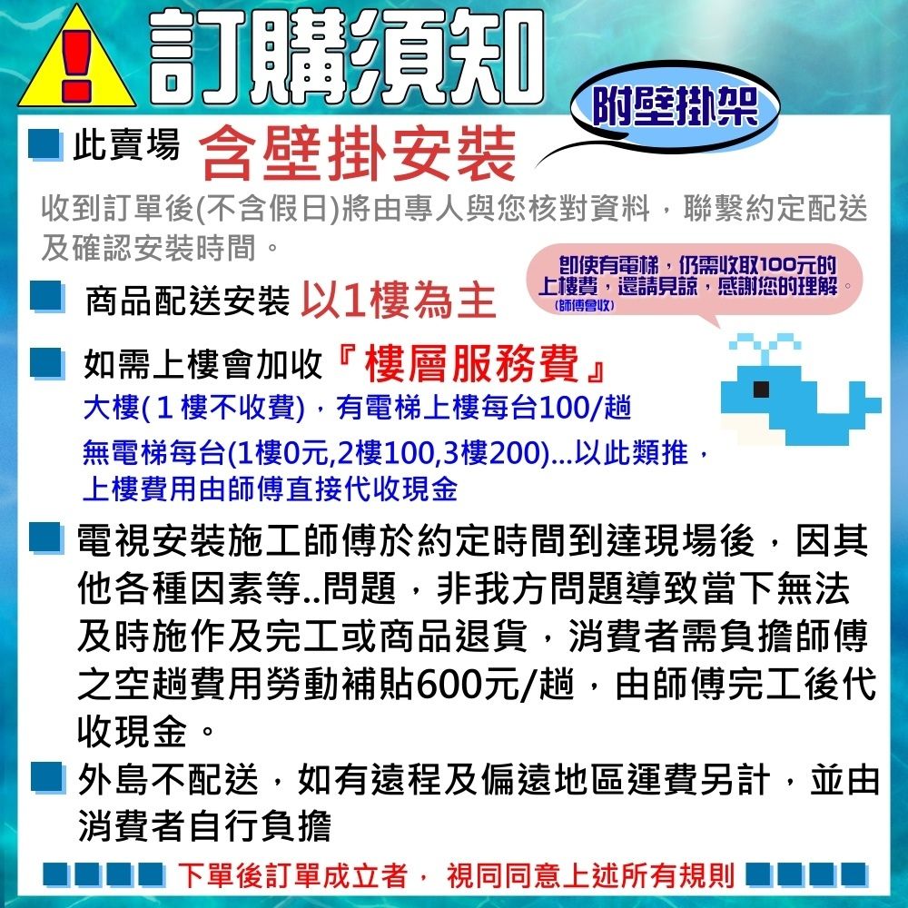 訂購須知此賣場 含壁掛附壁掛架收到訂單後(不含假日)將由專人與您核對資料,聯繫約定配送及確認安裝時間。商品配送安裝 以1樓為主即使有電梯,仍需收取100元的上樓費,還請見諒,感謝您的理解(師傅會收)如需上樓會加收『樓層服務費』大樓(1樓不收費),有電梯上樓每台100/趟無電梯每台(1樓0元,2樓100,3樓200)以此類推,上樓費用由師傅直接代收現金電視安裝施工師傅於約定時間到達現場後,因其他各種因素等..問題,非我方問題導致當下無法及時施作及完工或商品退貨,消費者需負擔師傅之空趟費用勞動補貼600元/趟,由師傅完工後代收現金。外島不配送,如有遠程及偏遠地區運費另計,並由消費者自行負擔下單後訂單成立者,視同同意上述所有規則