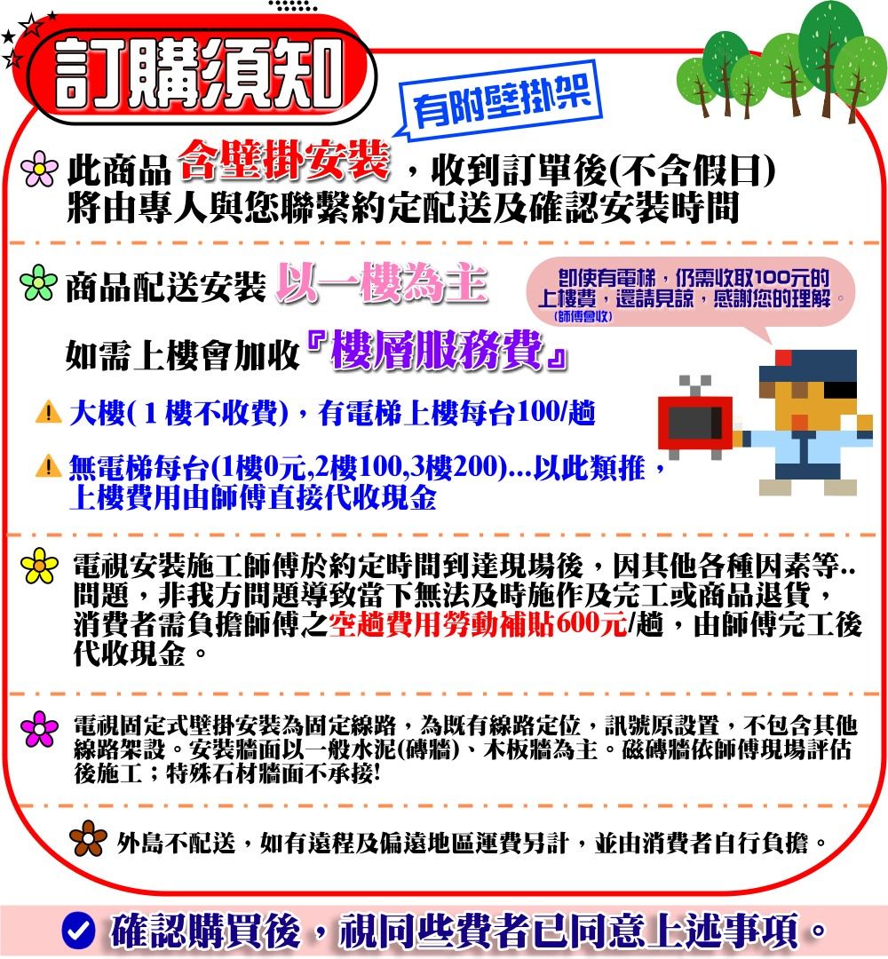 訂購須知有附壁掛架此商品壁掛安裝,收到訂單後(不含假日)將由專人與您聯繫約定配送及確認安裝時間 商品配送安裝為主即使有電梯,仍需收取100元的上樓費,還請見諒, 感謝您的理解如需上樓會加收『樓層服務費』(師傅會收)(1樓不收費),有電梯上樓每台100/趟 無電梯每台(1樓0元,2樓100,3樓200)...以此類推,上樓費用由師傅直接代收現金 電視安裝施工師傅於約定時間到達現場後,因其他各種因素等..問題,非我方問題導致當下無法及時施作及完工或商品退貨,消費者需負擔師傅之空趟費用勞動補貼600元/趟,由師傅完工後代收現金。 電視固定式壁掛安裝為固定線路,為既有線路定位,訊號原設置,不包含其他線路架設。安裝牆面以一般水泥(磚牆)、木板牆為主。磁磚牆依師傅現場評估後施工;特殊石材牆面不承接! 外島不配送,如有遠程及偏遠地區運費另計,並由消費者自行負擔。 確認購買後,視同些費者已同意上述事項。