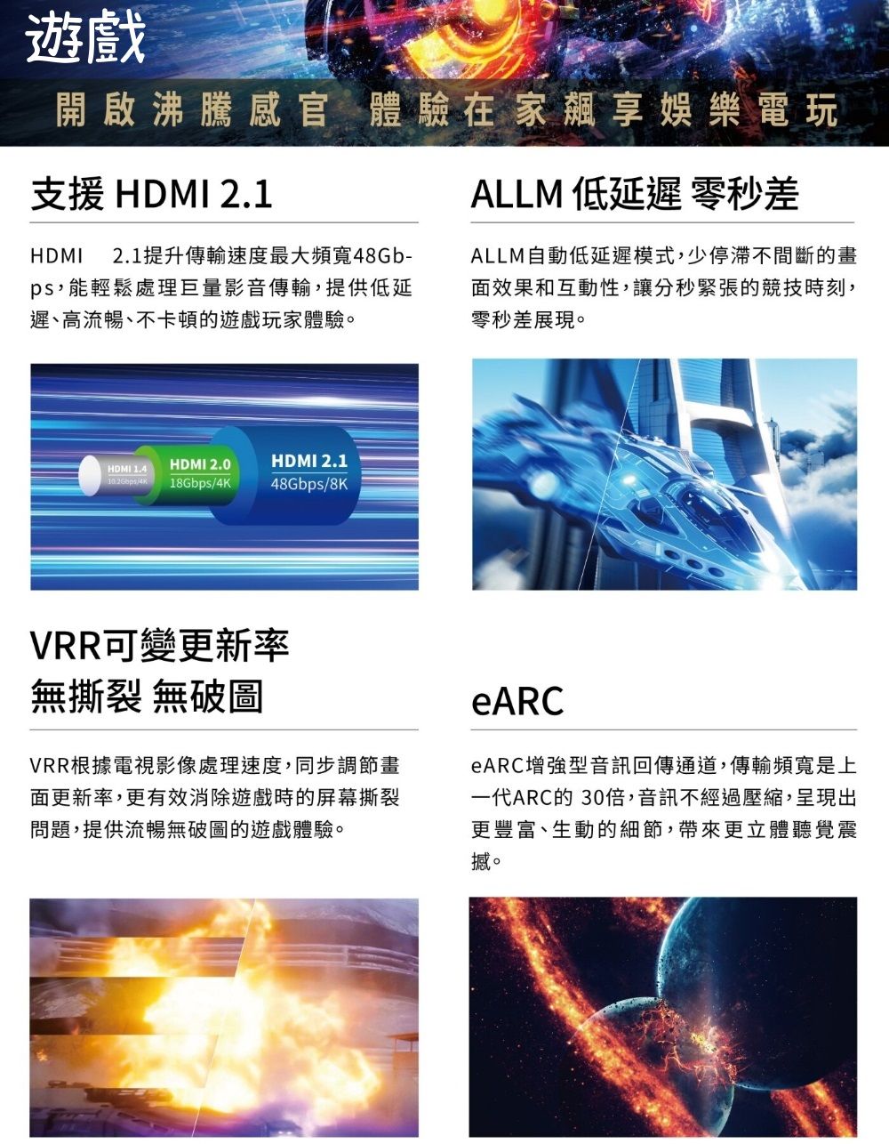 遊戲開啟沸騰感官 體驗在家享娛樂電玩支援 HDMI 2.1HDMI 2.1提升傳輸速度最大頻寬48Gb-ps,能輕鬆處理巨量影音傳輸,提供低延遲、高流暢、不卡頓的遊戲玩家體驗。HDMI 2.0HDMI 2.1HDMI 1.418Gbps/4K48Gbps/8KALLM 低延遲零秒差ALLM自動低延遲模式,少停滯不間斷的畫面效果和互動性,讓分秒緊張的競技時刻,零秒差展現。VRR可變更新率無撕裂 無破圖VRR根據電視影像處理速度,同步調節畫面更新率,更有效消除遊戲時的屏幕撕裂問題,提供流暢無破圖的遊戲體驗。eARCeARC增強型音訊回傳通道,傳輸頻寬是上一代ARC的 30倍,音訊不經過壓縮,呈現出更豐富、生動的細節,帶來更立體聽覺震撼。