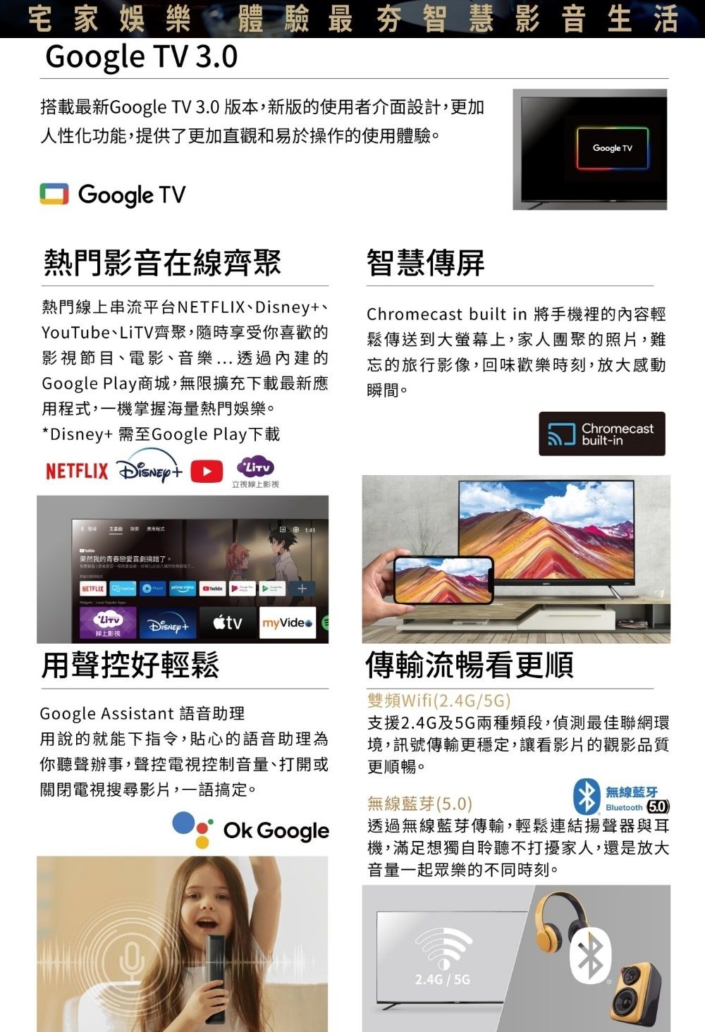 宅家娛樂體驗最夯智慧影音生活Google TV 3.0搭載最新Google TV 3.0 版本,新版的使用者介面設計,更加人性化功能,提供了更加直觀和易於操作的使用體驗。Google TV熱門影音在線齊聚熱門線上串流平台NETFLIX、YouTube、LiTV齊聚,隨時享受你喜歡的影視節目、電影、音樂...透過內建的Google Play商城,無限擴充下載最新應用程式,一機掌握海量熱門娛樂。*Disney 需至Google Play下載NETFLIX 立視線上影視智慧傳屏Google TVChromecast built in 將手機裡的內容輕鬆傳送到大螢幕上,家人團聚的照片,難忘的旅行影像,回味歡樂時刻,放大感動瞬間。Chromecastbuilt-in果然我的青春戀愛喜劇搞錯了。NETFLIX Disney+線上影視用聲控好輕鬆 myVideGoogle Assistant 語音助理傳輸流暢看更順雙頻Wifi(2.4G/5G)支援2.4G及5G兩種頻段,偵測最佳聯網環境,訊號傳輸更穩定,讓看影片的觀影品質更順暢。無線藍芽(5.0)無線藍牙Bluetooth 5.0用說的就能下指令,貼心的語音助理為你聽聲辦事,聲控電視控制音量、打開或關閉電視搜尋影片,一語搞定。 Google透過無線藍芽傳輸,輕鬆連結揚聲器與耳機,滿足想獨自聆聽不打擾家人,還是放大音量一起眾樂的不同時刻。2.4G/5G