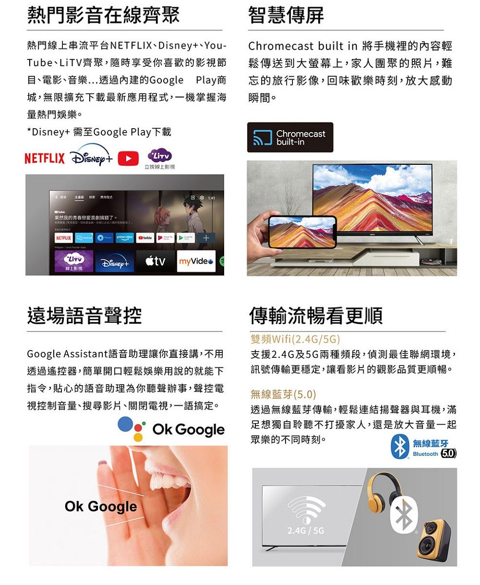 熱門影音在線齊聚熱門線上串流平台NETFLIXYou-Tube、LiTV齊聚,隨時享受你喜歡的影視節目、電影、音樂透過內建的Google Play商城,無限擴充下載最新應,一機掌握海量熱門娛樂。*Disney 需至Google Play下載智慧傳屏Chromecast built in 將手機裡的內容輕鬆傳送到大螢幕上,家人團聚的照片,難忘的旅行影像,回味歡樂時刻,放大感動瞬間。ChromecastNETFLIX 立視線上影視探索 用程式果然我的青春戀愛喜劇搞錯了。NETFLIX Disney+myVide線上影視遠場語音聲控Google Assistant語音助理讓你直接講,不用透過遙控器,簡單開口輕鬆娛樂用說的就能下指令,貼心的語音助理為你聽聲辦事,聲控電視控制音量、搜尋影片、關閉電視,一語搞定。 Google Googlebuilt-in傳輸流暢看更順雙頻Wifi(2.4G/5G支援2.4G及5G兩種頻段,偵測最佳聯網環境,訊號傳輸更穩定,讓看影片的觀影品質更順暢。無線藍芽()透過無線藍芽傳輸,輕鬆連結揚聲器與耳機,滿足想獨自聆聽不打擾家人,還是放大音量一起眾樂的不同時刻。無線藍牙2.4G / 5GBluetooth 5.0)