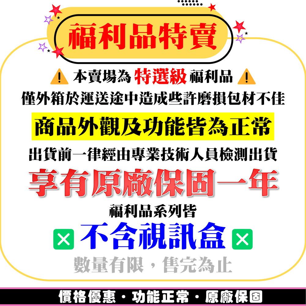 福利品特賣 本賣場為特選級 福利品僅外箱於運送途中造成些許磨損包材不佳商品外觀及功能皆為正常出貨前一律經由專業技術人員檢測出貨享有原廠保固一年福利品系列皆 不含視訊盒數量有限,售完為止價格優惠功能正常·原廠保固