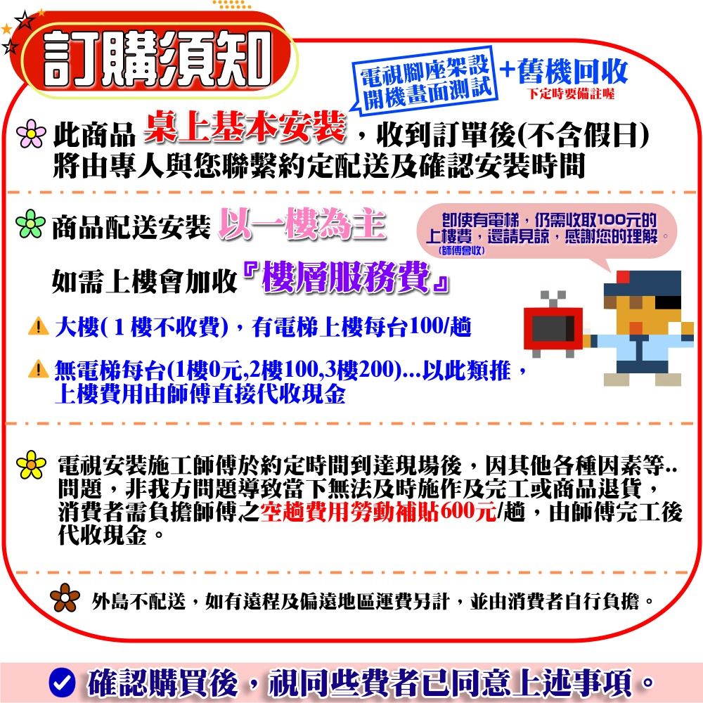 訂購須知開機畫面測試「電視腳座架設 +舊機回收下定時要備註喔此商品桌上基本安裝,收到訂單後(不含假日)將由專人與您聯繫約定配送及確認安裝時間 商品配送安裝為主即使有電梯,仍需收取100元的上樓費,還請見諒, 感謝您的理解如需上樓會加收『樓層服務費』(師傅會收)(1樓不收費),有電梯上樓每台100/趟 無電梯每台(1樓0元,2樓100,3樓200)...以此類推,上樓費用由師傅直接代收現金 電視安裝施工師傅於約定時間到達現場後,因其他各種因素等..問題,非我方問題導致當下無法及時施作及完工或商品退貨,消費者需負擔師傅之空趟費用勞動補貼600元/趟,由師傅完工後代收現金。 外島不配送,如有遠程及偏遠地區運費另計,並由消費者自行負擔。確認購買後,視同些費者已同意上述事項。