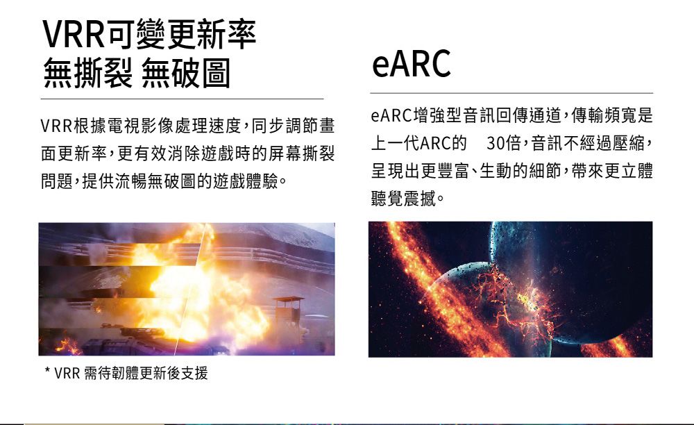 VRR可變更新率無撕裂 無破圖VRR根據電視影像處理速度,同步調節畫面更新率,更有效消除遊戲時的屏幕撕裂問題,提供流暢無破圖的遊戲體驗。eARCeARC增強型音訊回傳通道,傳輸頻寬是上一代ARC的30倍,音訊不經過壓縮,呈現出更豐富、生動的細節,帶來更立體聽覺震撼。VRR 需待韌體更新後支援