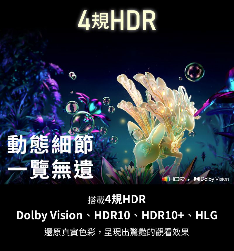 4規HDR動態細節一覽無遺 Dolby Vision搭載4規HDRDolby Vision、HDR10、HDR10+、HLG還原真實色彩,呈現出驚豔的觀看效果