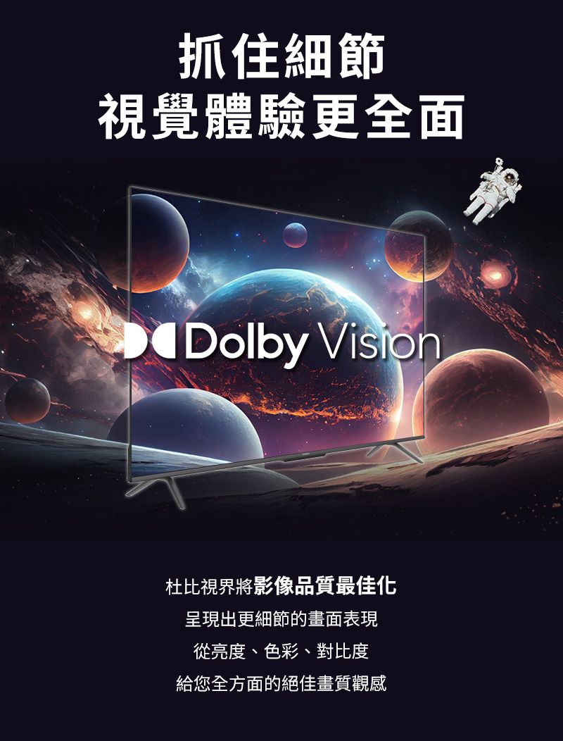 抓住細節視覺體驗更全面Dolby 杜比視界將影像品質最佳化呈現出更細節的畫面表現從亮度、色彩、對比度給您全方面的絕佳畫質觀感