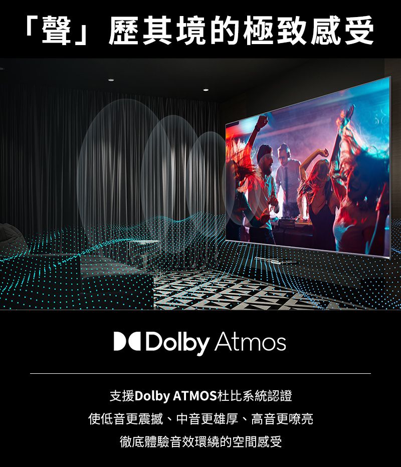 「聲」歷其境的極致感受Dolby Atmos支援Dolby ATMOS杜比系統認證使低音更震撼、中音更雄厚、高音更嘹亮徹底體驗音效環繞的空間感受