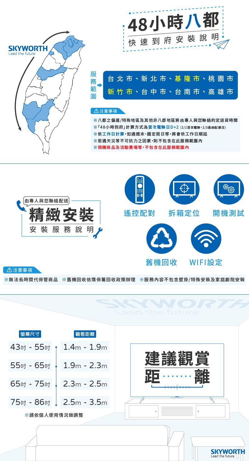 SKYWORTHLead the future專人與您絡配送):48小時八都快速到府安裝說明台北市、新北市、基隆市、桃園市新竹市、台中市、台南市、高雄市①注意事項八都之偏遠/特殊地區及其他非八都地區將由專人與您聯絡約定送貨時間※「48小時到府」計算方式為首次電聯日D+2(2/1首次電聯,2/3最終配達日)※依工作日計算,如遇週末、國定假日等,將會依工作日順延※若遇天災等不可抗力之因素,則不包含在此服務範圍※預購商品及活動賣場等,不包含在此服務範圍精緻安裝遙控配對拆箱定位 開機測試安裝服務說明①注意事項舊機回收 WIFI設定※無法長時間代保管商品 ※舊機回收依環保署回收政策辦理 ※服務內容不包含壁掛/特殊安裝及家庭劇院安裝螢幕尺寸觀看距離43- 55吋1.4m- 1.9m55吋-65吋1.9m-2.3m65吋-75吋2.3m-2.5m75吋-86吋 2.5m - 3.5m※請依個人使用情況做調整Lead the future建議觀賞距離SKYWORTHLead the future