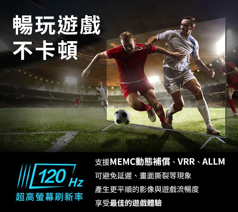 暢玩遊戲不卡頓支援MEMC動態補償、VRR、ALLM120 Hz可避免延遲、畫面撕裂等現象產生更平順的影像與遊戲流暢度超高螢幕刷新率享受最佳的遊戲體驗