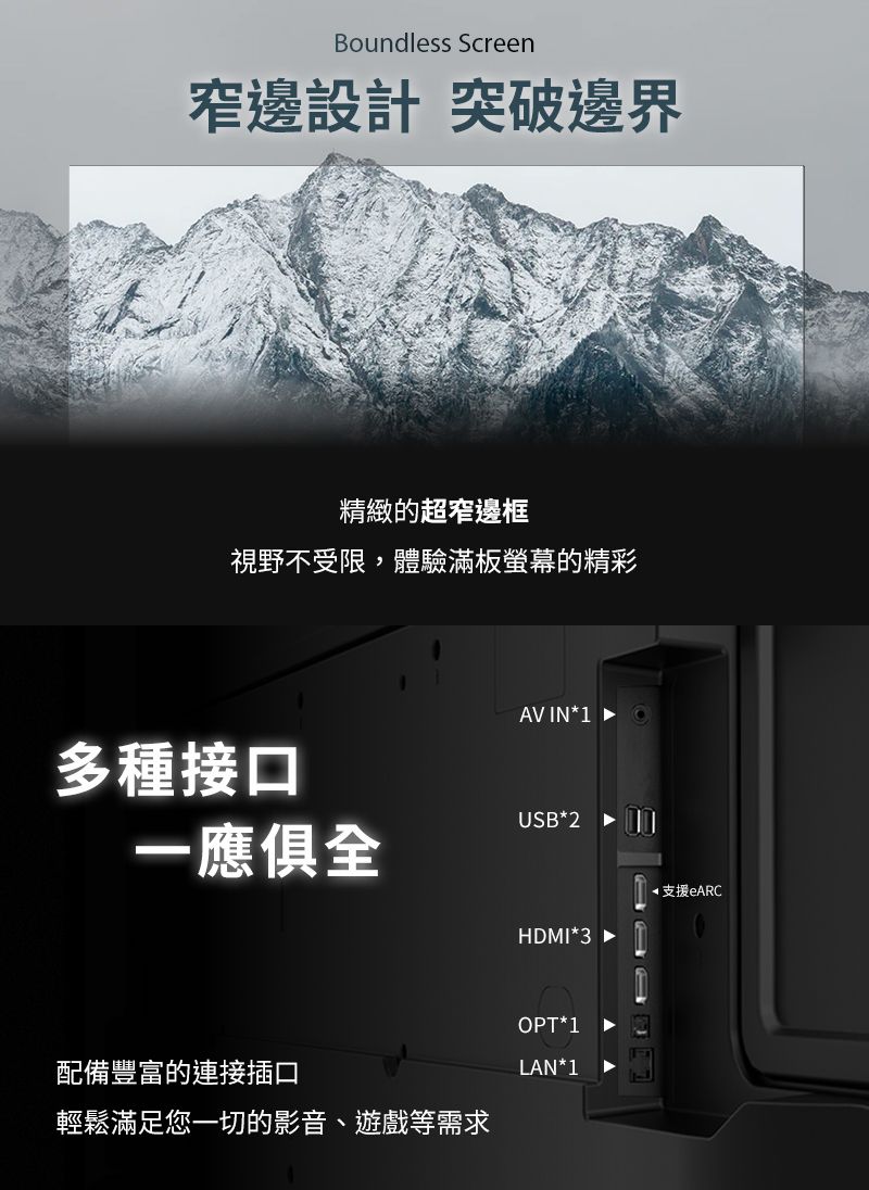 Boundless Screen窄邊設計 突破邊界精緻的超窄邊框視野不受限,體驗滿板螢幕的精彩AV IN1多種接口USB*2一應俱全*支援eARCHDMI*3OPT*1配備豐富的連接插口LAN*1輕鬆滿足您一切的影音、遊戲等需求