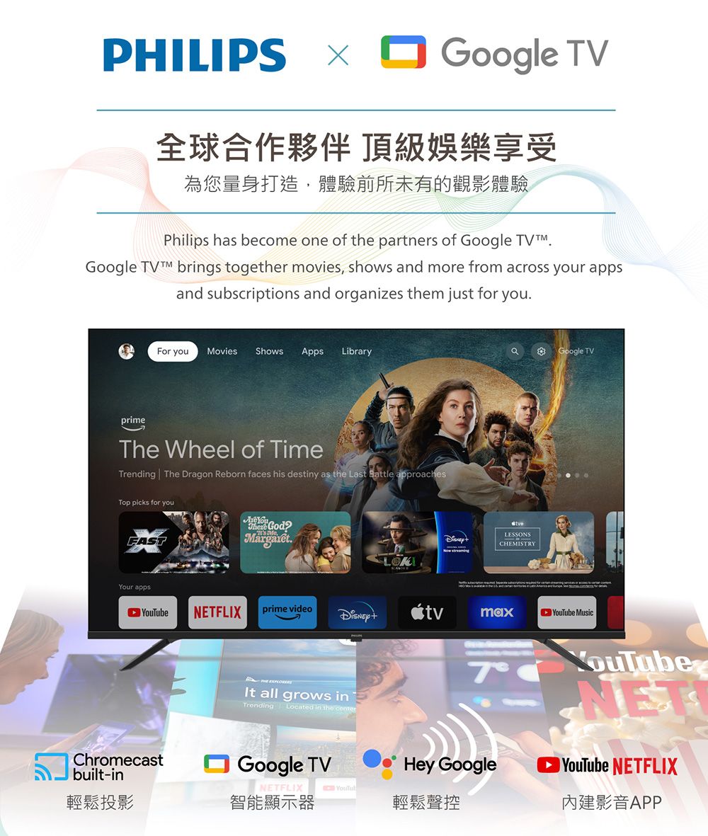 PHILIPS Google TV全球合作夥伴 頂級娛樂享受為您量身打造,體驗前所未有的觀影體驗Philips has become one of the partners of Google TVGoogle  brings together movies, shows and more from across your appsand subscriptions and organizes them just for youFor youMovies Shows Apps LibraryprimeThe Wheel of TimeTrending The Dragon Reborn faces his destiny as the Last Battle approachesTop picks for youFASTr apps You God.LESSONSCHEMISTRYGoogle TVeNETFLIXprime video MusicChromecastbuilt-in輕鬆投影 all grows inTrending Located in the Google TVNETFLIX YouTub智能顯示器 YouTubeHey Google輕鬆聲控NETYouTube NETFLIX影音APP