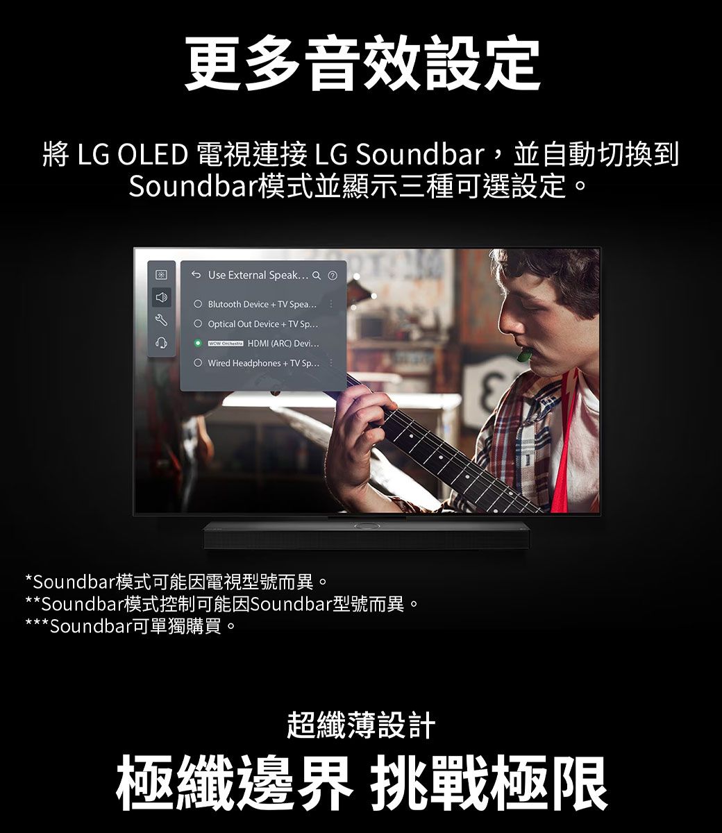 更多音效設定 LG LED 電視連接 LG Soundbar,並自動切換到Soundbar模式並顯示三種可選設定。Use External Speak   Blutooth Device  TV Spea Optical Out Device  TV Sp...  HDMI (ARC) Devi...O Wired Headphones  TV Sp...*Soundbar模式可能因電視型號而異。**Soundbar模式控制可能因Soundbar型號而異。**Soundbar可單獨購買。超纖薄設計極纖邊界 挑戰極限