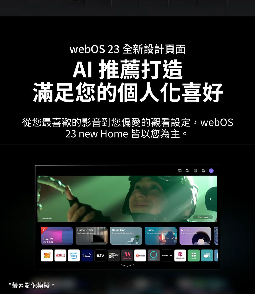 webOS 23 全新設計頁面AI 推薦打造滿足您的個人喜好從您最喜歡的影音到您偏愛的觀看設定,webOS23 new Home 皆以您為主。SPONSOREDLive TV25-1 *螢幕影像模擬。Home OfficeHome HubGameMusicThe  of the  primeNETFLIX video  tvGEFORCENOWSANSARshopWatch more