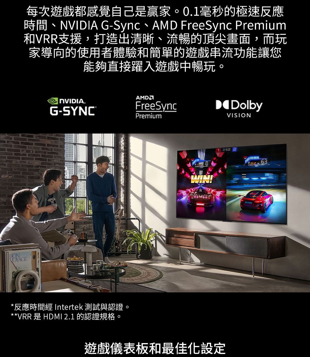 每次遊戲都感覺自己是贏家0.毫秒的極速反應時間、 G-Sync、 FreeSync Preium和VRR支援,打造出清晰、流暢的頂尖畫面,而玩家導向的使用者體驗和簡單的遊戲串流功能讓您能夠直接躍入遊戲中暢玩。NVIDIA.G-SYNC®AMDFreeSyncPremiumDolbyVISIONWIN!1  2*反應時間 Intertek 測試與認證**VRR 是 HDMI 2.1 的認證規格。。遊戲儀表板和最佳化設定 m 63